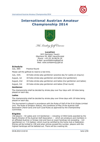 International Austrian Amateur Championship 2014
04.06.2014 13:42:54 Seite 1/HK
International Austrian Amateur
Championship 2014
Location
GCC Dachstein Tauern
Oberhaus 59, 8967 Haus/Ennstal
Phone: +43 (0) 36 86/26 30
E-Mail: gccschladming@golf.at
Web: www.schladming-golf.at
Schedule
July, 30th Practice Round
Please call the golfclub to reserve a tee-time.
July, 31th. 18 holes stroke play gentlemen (practice day for Ladies on enquiry)
August, 1st 18 holes stroke play gentlemen and ladies (Cut gentlemen)
August, 2nd 18 holes stroke play gentlemen and ladies (Cut gentlemen and ladies)
August, 3rd 18 holes stroke play gentlemen and ladies (Final round)
Gentlemen
The championship shall be decided by stroke play over four days with 18 holes being
played on each day.
Ladies
The championship shall be decided by stroke play over three days with 18 holes being
played on each day.
The tournament is played in accordance with the Rules of Golf of the R & A Rules Limited
(incl. The Rules of Amateur Status), the Conditions of Play of the Austrian Golf
Association (Hard-Card) and such Local Rules as approved by the Championship
Committee.
Eligible
156 players – 42 Ladies and 114 Gentleman -- including 12 Wild Cards awarded by the
Sports Director of the Austrian Golf Association -- which are amateurs and members in
an affiliated Austrian or foreign club and have an exact handicap not exceeding –3,0
(gentlemen) or -7,0 (ladies), which must be certified by the home club or federation.
Entries will be limited to 156 and when entries exceed this number, players with the
highest handicaps will be balloted out. There will be a waiting list.
 
