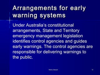 Arrangements ffoorr eeaarrllyy 
wwaarrnniinngg ssyysstteemmss 
Under Australia’s constitutional 
arrangements, State and Territory 
emergency management legislation 
identifies control agencies and guides 
early warnings. The control agencies are 
responsible for delivering warnings to 
the public. 
MMoolliinnoo SStteewwaarrtt 1100 
 