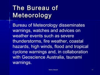 TThhee BBuurreeaauu ooff 
MMeetteeoorroollooggyy 
Bureau of Meteorology disseminates 
warnings, watches and advices on 
weather events such as severe 
thunderstorms, fire weather, coastal 
hazards, high winds, flood and tropical 
cyclone warnings and, in collaboration 
with Geoscience Australia, tsunami 
warnings. 
MMoolliinnoo SStteewwaarrtt 1111 
 