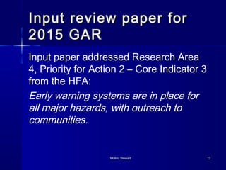 Input rreevviieeww ppaappeerr ffoorr 
22001155 GGAARR 
Input paper addressed Research Area 
4, Priority for Action 2 – Core Indicator 3 
from the HFA: 
Early warning systems are in place for 
all major hazards, with outreach to 
communities. 
MMoolliinnoo SStteewwaarrtt 1122 
 