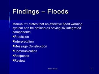 FFiinnddiinnggss –– FFllooooddss 
Manual 21 states that an effective flood warning 
system can be defined as having six integrated 
components: 
Prediction 
Interpretation 
Message Construction 
Communication 
Response 
Review 
MMoolliinnoo SStteewwaarrtt 1144 
 