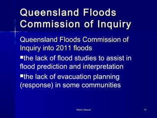 QQuueeeennssllaanndd FFllooooddss 
CCoommmmiissssiioonn ooff IInnqquuiirryy 
QQuueeeennssllaanndd FFllooooddss CCoommmmiissssiioonn ooff 
IInnqquuiirryy iinnttoo 22001111 ffllooooddss 
the lack of flood studies to assist in 
flood prediction and interpretation 
the lack of evacuation planning 
(response) in some communities 
MMoolliinnoo SStteewwaarrtt 1155 
 