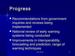 PPrrooggrreessss 
 RReeccoommmmeennddaattiioonnss ffrroomm ggoovveerrnnmmeenntt 
iinnqquuiirriieess aanndd rreevviieewwss bbeeiinngg 
iimmpplleemmeenntteedd 
 NNaattiioonnaall rreevviieeww ooff eeaarrllyy wwaarrnniinngg 
ssyysstteemmss bbeeiinngg ccoonndduucctteedd 
 IImmpprroovveemmeennttss iinn iinntteerrooppeerraabbiilliittyy,, 
ffoorreeccaassttiinngg aanndd pprreeddiiccttiioonn,, rraannggee ooff 
wwaarrnniinngg tteecchhnniiqquueess 
MMoolliinnoo SStteewwaarrtt 1188 
 