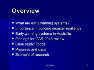 MMoolliinnoo SStteewwaarrtt 22 
OOvveerrvviieeww 
 WWhhaatt aarree eeaarrllyy wwaarrnniinngg ssyysstteemmss?? 
 IImmppoorrttaannccee iinn bbuuiillddiinngg ddiissaasstteerr rreessiilliieennccee 
 EEaarrllyy wwaarrnniinngg ssyysstteemmss iinn AAuussttrraalliiaa 
 FFiinnddiinnggss ffoorr GGAARR 22001155 rreevviieeww 
 CCaassee ssttuuddyy:: ffllooooddss 
 PPrrooggrreessss aanndd ggaappss 
 EExxaammppllee ooff rreesseeaarrcchh 
 