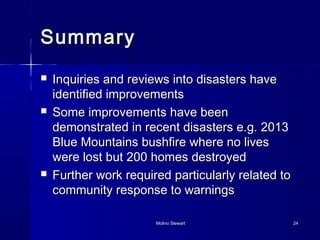 SSuummmmaarryy 
 IInnqquuiirriieess aanndd rreevviieewwss iinnttoo ddiissaasstteerrss hhaavvee 
iiddeennttiiffiieedd iimmpprroovveemmeennttss 
 SSoommee iimmpprroovveemmeennttss hhaavvee bbeeeenn 
ddeemmoonnssttrraatteedd iinn rreecceenntt ddiissaasstteerrss ee..gg.. 22001133 
BBlluuee MMoouunnttaaiinnss bbuusshhffiirree wwhheerree nnoo lliivveess 
wweerree lloosstt bbuutt 220000 hhoommeess ddeessttrrooyyeedd 
 FFuurrtthheerr wwoorrkk rreeqquuiirreedd ppaarrttiiccuullaarrllyy rreellaatteedd ttoo 
ccoommmmuunniittyy rreessppoonnssee ttoo wwaarrnniinnggss 
MMoolliinnoo SStteewwaarrtt 2244 
 