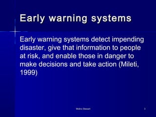 Early wwaarrnniinngg ssyysstteemmss 
Early warning systems detect impending 
disaster, give that information to people 
at risk, and enable those in danger to 
make decisions and take action (Mileti, 
1999) 
MMoolliinnoo SStteewwaarrtt 33 
 