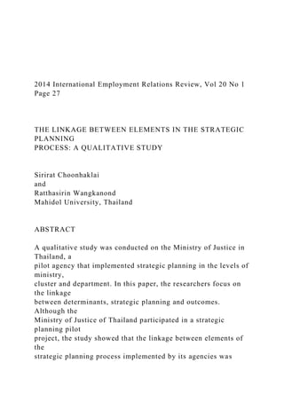 2014 International Employment Relations Review, Vol 20 No 1
Page 27
THE LINKAGE BETWEEN ELEMENTS IN THE STRATEGIC
PLANNING
PROCESS: A QUALITATIVE STUDY
Sirirat Choonhaklai
and
Ratthasirin Wangkanond
Mahidol University, Thailand
ABSTRACT
A qualitative study was conducted on the Ministry of Justice in
Thailand, a
pilot agency that implemented strategic planning in the levels of
ministry,
cluster and department. In this paper, the researchers focus on
the linkage
between determinants, strategic planning and outcomes.
Although the
Ministry of Justice of Thailand participated in a strategic
planning pilot
project, the study showed that the linkage between elements of
the
strategic planning process implemented by its agencies was
 