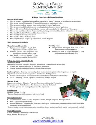 College Experience Information Guide
Program Requirements
• Must be currently enrolled and seeking a four-year degree or Master’s degree at an accredited university/college
• Must have at least a 3.0 cumulative GPA (unofficial transcript required upon offer)
• Must have completed one semester of university/college by time of application
• Must have completed 12 credit hours (not including dual enrollment) by time of application
• Must be able to work flexible hours, including evenings and weekends, for the full duration of the program
• Must have at least 4 days of open-close availability, including one weekend day, for the full duration of the program
• Must attend 4 scheduled Professional Development classes
• Must attend 2 scheduled Expert Seminars
• Must attend 2 Behind-the-Scenes Tours
• Must complete project assigned by department or Student Programs
2014 College Experience Dates
Specialty Track
• Spring/Summer: January 13, 2014—June 27, 2014
Applications available Sept/Oct 2013
• Summer/Fall: June 30, 2014—December 12, 2014
Applications available Feb/Mar 2014

Theme Park and Leadership
• Spring: January 13, 2014—May 9, 2014
Applications available Sept/Oct 2013
• Summer: May 12, 2014—August 15, 2014
Applications available Jan/Feb 2014
• Fall: August 25, 2014—December 12, 2014
Applications available May/Jun 2014

College Experience Internship Tracks
Theme Park Track
Departments available: Culinary Operations, Merchandise, Park Operations, Water Safety
• Work in host department learning all functions of department
• Shadow department leadership during a portion of the internship
Leadership Track—Returning interns and graduate students (with hospitality-related experience) are eligible
Departments available: Culinary Operations, Merchandise, Park Operations
• Work as a front-line team member and shadow area leadership for first weeks of internship
• Act as a temporary Assistant Supervisor for remaining weeks of program
Specialty Track
Departments available: Education Programs, Entertainment Costuming, Horticulture,
Human Resources, Public Relations, Risk Management, Security, Zoological
• Work in specialty area learning all aspects of that department
Compensation
Pay Rate: Starts at $9.25/hr*
*Increases based on credit hours earned and selected track
Housing Information
• Accommodations offered for select programs, if needed, through Temporary Housing Solutions
• Rent: Approximately $130 weekly
• Housing Amenities: Fully furnished rooms, full kitchen, pool, exercise room, game room, theatre, cable, nation-wide
phone calls, all utilities included
*Students need to provide their transportation to and from classes, seminars, and work - public transportation is available
Contact Information
E-mail: Internship.Coordinator@SeaWorld.com
Phone Number: 407-363-2639
APPLY ONLINE:

www.seaworldjobs.com

 