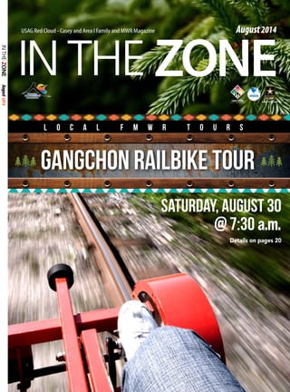 ZONE 
August 2014 
IN THE USAG Red Cloud - Casey and Area I Family and MWR Magazine August 2014 
L o c a l F M W R t o u r s 
Gangchon Railbike Tour 
Saturday, August 30 
@ 7:30 a.m. 
Details on pages 20 
 