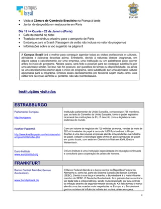 4
Instituições visitadas
ESTRASBURGO
Parlamento Europeu
http://europa.eu
Instituição parlamentar da União Européia, composto por 736 membros,
que, ao lado do Conselho da União Européia, forma o poder legislativo
bicameral das instituições da EU. É descrito como a legislatura mais
poderosa do mundo.
Koehler Papermill
http://www.koehlerpaper.com/en/unternehm
en/geschichte/index.php
Com um volume de negócios de 725 milhões de euros, vendas de mais de
502 mil toneladas de papel e cerca de 1.800 funcionários, o Grupo
Koehler é uma das poucas empresas alemãs independentes na indústria
de papel. Utilizam a tecnologia state-of-the-art para a produção de papel
em quatro locais, com sede em Oberkirch e filiais em Kehl, Greiz e
Weisenbach.
Euro-Instituto
www.euroinstitut.org
O Euro-Instituto é uma instituição especializada em educação continuada
e consultoria para cooperação de países de fronteira.
FRANKFURT
Banco Central Alemão (German
Bundesbank)
www.bundesbank.de
O Banco Federal Alemão é o banco central da República Federal da
Alemanha e, como tal, parte do Sistema Europeu de Bancos Centrais
(SEBC). Devido à sua força e tamanho, o Bundesbank é o mais influente
membro do SEBC. O Deutsche Bundesbank, foi o primeiro banco central
a ser dada toda a independência, sendo muito respeitado por seu controle
da inflação através da segunda metade do século XX. Isso tornou o marco
alemão uma das moedas mais respeitadas na Europa, e o Bundesbank
ganhou substancial influência indireta em muitos países europeus.
Museu do Dinheiro
www.geldmuseum.de
O Museu do Dinheiro exibe uma coleção valiosa cedida pelo Banco
Central Alemão e faz demonstração de como o dinheiro é produzido. Os
alunos obterão informações sobre o papel do dinheiro no mundo, as
consequências da inflação e deflação, além de discutir as correlações
entre políticas externas e monetárias.
Agência Financeira Alemã
www.deutsche-finanzagentur.de
A Agência foi fundada pela República Federativa Alemã . Ela é
responsável por regular as dívidas e os empréstimos do governo alemão.
Ela foi fundada em 2000 e o único acionista é o governo alemão.
A Campus Brasil fará o melhor para conseguir agendar todas as visitas profissionais e culturais,
atividades e palestras descritas acima. Entretanto, devido à natureza desses programas, em
alguns casos o cancelamento por uma empresa, uma instituição ou um palestrante pode ocorrer
antes do início do programa. Nestes casos, será feito o possível para se conseguir substituí-la por
uma atividade similar. Se isso não for possível, por questões de tempo ou disponibilidade, ou ainda
se um cancelamento ocorrer após o início do programa, será substituído por uma atividade cultural
apropriada para o programa. Embora esses cancelamentos por terceiros sejam muito raros, eles
estão fora de nosso controle e, portanto, não são reembolsáveis.
 