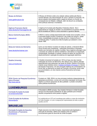 5
Banco Central Europeu (BCE)
www.ecb.int
O BCE é o banco central responsável pela moeda única européia: o Euro.
A principal missão do BCE é preservar o seu poder de compra e, deste
modo, a estabilidade de preços na área do Euro. A área do Euro é
constituída pelos 17 países da União Européia que adotaram o Euro
desde 1999.
Bolsa de Valores da Alemanha
www.deutsche-boerse.com
Como um dos líderes mundiais em bolsa de valores, a Deutsche Börse
Group fornece aos investidores, instituições financeiras e empresas
acesso aos mercados de capitais mundiais. Seus negócios abrangem
todo o processo da cadeia de valores mobiliários e derivativos na
negociação, compensação, liquidação e custódia, através de dados de
mercado e no desenvolvimento e operação de sistemas de negociação
eletrônica.
Goethe University
www.uni-frankfurt.de
A Goethe University foi fundada em 1914 e é hoje uma das maiores
instituições de ensino da Alemanha. Nos últimos anos, dedicou atenção
especialmente para pesquisas nas áreas do Direito, História e Economia,
criando novos institutos como o Instituto de Direito e Finanças e o Centro
de Estudos Financeiros. Um dos principais objetivos da universidade é se
tornar líder na Alemanha na áreas de Finanças e Economia, tendo vista
sua proximidade a um dos maiores centros financeiros da Europa :
Frankfurt.
ZEW (Centro de Pesquisa Econômica
para a Europa)
http://www.zew.de
Fundado em 1990, ZEW é um dos principais institutos independentes de
pesquisas econômicas e conta com uma ótima reputação na Europa. Seu
objetivo é conduzir pesquisas de alta qualidade e prestar consultoria
sobre políticas econômicas.
LUXEMBURGO
Comissão Européia Eurostat
ec.europa.eu/eurostat
A Eurostat é o IBGE europeu. Sua missão é fornecer à União Européia
serviços de informações estatísticas de alta qualidade para embasar
estudos compartaivos entre países e regiões.
Corte Européia de Auditores
eca.europa.eu
Foi estabelecida em 1975 em Luxemburgo para auditar as contas das instituições
da União Européia. A Corte é composta por respresentantes de todos os países
membros da UE.
BRUXELAS
Comissão Européia de Assuntos
Econômicos e Financeiros
ec.europa.eu
Órgão executivo da União Europeia, responsável pela legislação e
execução de decisões, defesa dos tratados entre os países e
funcionamento geral do dia-a-dia da União Européia.
OTAN
www.nato.int
A Organização do Tratado do Atlântico Norte (OTAN ou NATO), por vezes
chamada Aliança Atlântica, é uma organização internacional de
colaboração militar estabelecida em 1949 em suporte do Tratado do
Atlântico Norte assinado em Washington em 4 de Abril de 1949. A
organização constitui um sistema de defesa coletiva na qual os seus
Estados-membros concordam com a defesa mútua em resposta a um
ataque por qualquer entidade externa.
 