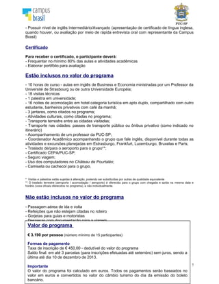 7
Estão inclusos no valor do programa
- 10 horas de curso - aulas em inglês de Business e Economia ministradas por um Professor da
Université de Strasbourg ou de outra Universidade Européia;
- 18 visitas técnicas
- 1 palestra em universidade;
- 16 noites de acomodação em hotel categoria turística em apto duplo, compartilhado com outro
estudante, banheiros privativos com café da manhã;
- 3 jantares, como citados no programa;
- Atividades culturais, como citadas no programa;
- Transporte terrestre entre as cidades visitadas;
- Transporte nas cidades: passes de transporte público ou ônibus privativo (como indicado no
itinerário)
- Acompanhamento de um professor da PUC-SP;
- Coordenador Acadêmico acompanhando o grupo que fale inglês, disponível durante todas as
atividades e excursões planejadas em Estrasburgo, Frankfurt, Luxemburgo, Bruxelas e Paris;
- Traslado de/para o aeroporto para o grupo**;
- Certificado PUC-SP e Université de Strasbourg;
- Seguro viagem;
- Uso dos computadores no Château de Pourtalès;
- Camiseta ou cachecol para o grupo.
* Visitas e palestras estão sujeitas à alteração, podendo ser substituídas por outras de qualidade equivalente
** O traslado terrestre (aeroporto / acomodação / aeroporto) é oferecido para o grupo com chegada e saída na mesma data e
horário (voos oficais oferecidos no programa), e não individualmente.
Não estão inclusos no valor do programa
- Passagem aérea de ida e volta
- Refeições que não estejam citadas no roteiro
- Gorjetas para guias e motoristas
- Despesas com documentação para a viagem
- Taxas de aeroporto e tarifas de embarque
- Despesas pessoais
- Traslado aeroporto/hotel/aeroporto para quem não chegar no voo do grupo
Valor do programa
€ 3.190 por pessoa (número mínimo de 15 participantes)
Formas de pagamento
Taxa de inscrição de € 450,00 - dedutível do valor do programa
Saldo final: em até 2 parcelas (para inscrições efetuadas até outubro) sem juros, sendo a
última até dia 10 de dezembro de 2013.
Importante
O valor do programa foi calculado em euros. Todos os pagamentos serão baseados no
valor em euros e convertidos no valor do câmbio turismo do dia da emissão do boleto
bancário.
 