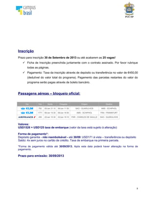 8
Inscrição
Prazo para inscrição 21 de outubro de 2013 ou até acabarem as 25 vagas!
Ficha de Inscrição preenchida juntamente com o contrato assinado. Por favor rubrique
todas as páginas.
Pagamento: Taxa da inscrição através de depósito ou transferência no valor de €450,00
(dedutível do valor total do programa). Pagamento das parcelas restantes do valor do
programa serão pagas através de boleto bancário.
Voo oficial
Cia Voo Saída Chegada Origem Destino
792 05/Jan 21:10 06/Jan 11:50 SAO - GUARULHOS AMS - SCHIPHOL
1771 06/Jan 15:35 06/Jan 16:50 AMS - SCHIPHOL FRA - FRANKFURT
456 22/Jan 10:30 22/Jan 19:10 PAR - CHARLES DE GAULLE SAO - GUARULHOS
Consulte-nos para valores.
CALENDÁRIO DE ATIVIDADES
DATA ATIVIDADE
21/10/13 (ou até o limite de vagas) Encerramento das inscrições
10/12/13 Data final para pagamento da última parcela do programa
12/12/2013 Reunião de pré-Embarque*
* Datas a serem confirmadas
Sobre a Campus Brasil
Campus Brasil é a agência de intercâmbio escolhida pela PUC-SP para facilitar o processo de
inscrição de seus alunos no programa. Com ampla experiência em Intercâmbio Universitário,
trabalha com várias universidades no Brasil e no exterior.
O responsável na Campus Brasil pelo atendimento aos estudantes da PUC-SP é Cibele
Signoreti que estará sempre à disposição para tratar dos seguintes assuntos:
- Atendimento e orientação
- Teste de nível de inglês
- Processamento de inscrições
- Orientação pré-embarque
- Passagem aérea
 