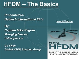 Presented to: 
Helitech International 2014 
By: 
Captain Mike Pilgrim 
Managing Director 
Helinalysis Ltd. 
Co-Chair 
Global HFDM Steering Group 
HFDM – The Basics 
www.HFDM.org  