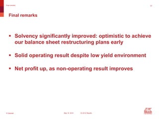 © Generali May 15, 2014 1Q 2014 Results
23Final remarks
 Solvency significantly improved: optimistic to achieve
our balance sheet restructuring plans early
 Solid operating result despite low yield environment
 Net profit up, as non-operating result improves
Final remarks
 