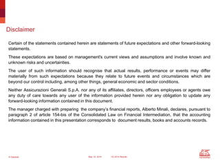 © Generali May 15, 2014 1Q 2014 Results
Disclaimer
Certain of the statements contained herein are statements of future expectations and other forward-looking
statements.
These expectations are based on management's current views and assumptions and involve known and
unknown risks and uncertainties.
The user of such information should recognise that actual results, performance or events may differ
materially from such expectations because they relate to future events and circumstances which are
beyond our control including, among other things, general economic and sector conditions.
Neither Assicurazioni Generali S.p.A. nor any of its affiliates, directors, officers employees or agents owe
any duty of care towards any user of the information provided herein nor any obligation to update any
forward-looking information contained in this document.
The manager charged with preparing the company’s financial reports, Alberto Minali, declares, pursuant to
paragraph 2 of article 154-bis of the Consolidated Law on Financial Intermediation, that the accounting
information contained in this presentation corresponds to document results, books and accounts records.
 