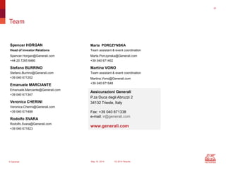© Generali May 15, 2014 1Q 2014 Results
Team
Marta PORCZYNSKA
Team assistant & event coordination
Marta.Porczynska@Generali.com
+39 040 671402
Martina VONO
Team assistant & event coordination
Martina.Vono@Generali.com
+39 040 671548
Assicurazioni Generali
P.za Duca degli Abruzzi 2
34132 Trieste, Italy
Fax: +39 040 671338
e-mail: ir@generali.com
www.generali.com
Spencer HORGAN
Head of Investor Relations
Spencer.Horgan@Generali.com
+44 20 7265 6480
Stefano BURRINO
Stefano.Burrino@Generali.com
+39 040 671202
Emanuele MARCIANTE
Emanuele.Marciante@Generali.com
+39 040 671347
Veronica CHERINI
Veronica.Cherini@Generali.com
+39 040 671488
Rodolfo SVARA
Rodolfo.Svara@Generali.com
+39 040 671823
35
 