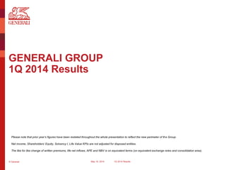 © Generali May 15, 2014 1Q 2014 Results
GENERALI GROUP
1Q 2014 Results
Please note that prior year’s figures have been restated throughout the whole presentation to reflect the new perimeter of the Group.
Net income, Shareholders’ Equity, Solvency I, Life Value KPIs are not adjusted for disposed entities.
The like for like change of written premiums, life net inflows, APE and NBV is on equivalent terms (on equivalent exchange rates and consolidation area).
 
