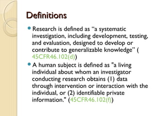 DefinitionsDefinitions
Research is defined as “a systematic
investigation, including development, testing,
and evaluation, designed to develop or
contribute to generalizable knowledge” (
45CFR46.102(d))
A human subject is defined as "a living
individual about whom an investigator
conducting research obtains (1) data
through intervention or interaction with the
individual, or (2) identifiable private
information." (45CFR46.102(f))
 