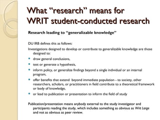 WhatWhat “research” means for“research” means for
WRIT student-conducted researchWRIT student-conducted research
Research leading to “generalizable knowledge”
DU IRB defines this as follows:
Investigations designed to develop or contribute to generalizable knowledge are those
designed to:
 draw general conclusions,
 test or generate a hypothesis,
 inform policy, or generalize findings beyond a single individual or an internal
program,
 offer benefits that extend beyond immediate population - to society, other
researchers, scholars, or practitioners in field contribute to a theoretical framework
or body of knowledge,
 or lead to publication or presentation to inform the field of study
Publication/presentation means anybody external to the study investigator andPublication/presentation means anybody external to the study investigator and
participants reading the study, which includes something as obvious asparticipants reading the study, which includes something as obvious as Writ LargeWrit Large
and not as obvious as peer review.and not as obvious as peer review.
 