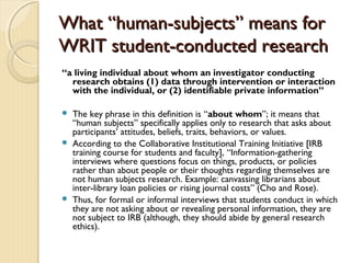 WhatWhat “human-subjects” means for“human-subjects” means for
WRIT student-conducted researchWRIT student-conducted research
“a living individual about whom an investigator conducting
research obtains (1) data through intervention or interaction
with the individual, or (2) identifiable private information”
 The key phrase in this definition is “about whom”; it means that
“human subjects” specifically applies only to research that asks about
participants’ attitudes, beliefs, traits, behaviors, or values.
 According to the Collaborative Institutional Training Initiative [IRB
training course for students and faculty], “Information-gathering
interviews where questions focus on things, products, or policies
rather than about people or their thoughts regarding themselves are
not human subjects research. Example: canvassing librarians about
inter-library loan policies or rising journal costs” (Cho and Rose).
 Thus, for formal or informal interviews that students conduct in which
they are not asking about or revealing personal information, they are
not subject to IRB (although, they should abide by general research
ethics).
 