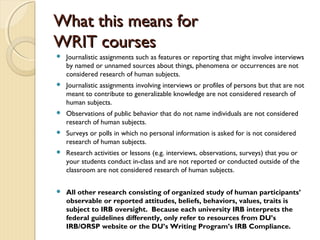What this means forWhat this means for
WRIT coursesWRIT courses
 Journalistic assignments such as features or reporting that might involve interviews
by named or unnamed sources about things, phenomena or occurrences are not
considered research of human subjects.
 Journalistic assignments involving interviews or profiles of persons but that are not
meant to contribute to generalizable knowledge are not considered research of
human subjects.
 Observations of public behavior that do not name individuals are not considered
research of human subjects.
 Surveys or polls in which no personal information is asked for is not considered
research of human subjects.
 Research activities or lessons (e.g. interviews, observations, surveys) that you or
your students conduct in-class and are not reported or conducted outside of the
classroom are not considered research of human subjects.
 All other research consisting of organized study of human participants’
observable or reported attitudes, beliefs, behaviors, values, traits is
subject to IRB oversight. Because each university IRB interprets the
federal guidelines differently, only refer to resources from DU’s
IRB/ORSP website or the DU’s Writing Program’s IRB Compliance.
 