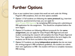 Further OptionsFurther Options
If you or your students have a project that would not work under the Writing
Program’s IRB compliance, there are three options available:
 Option 1:Option 1: If all students are following the same protocol (e.g. interview
questions, questionnaire/survey), you can apply for
Class Project IRB Approval by completing IRB training and a submitting an
IRB application for the assignment. This should be completed before the
term begins.
 Option 2:Option 2: If students are following different protocols for the same
assignment, you can apply for Class Project IRB Approval and each
student conducting the research will complete the Class Project Approval
Form. Your application should be completed before the term begins; the
students can fill the form out before they conduct the project.
 Option 3:Option 3: If students are doing independent projects that do not meet
the writing program’s IRB compliance guidelines, the student can submit
their own application to IRB—the student will have to complete necessary
IRB training.
 