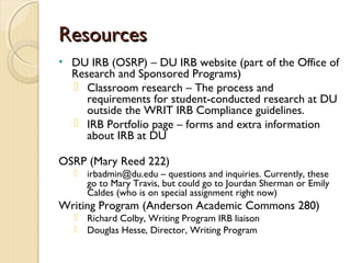 ResourcesResources
• DU IRB (OSRP) – DU IRB website (part of the Office of
Research and Sponsored Programs)
 Classroom research – The process and
requirements for student-conducted research at DU
outside the WRIT IRB Compliance guidelines.
 IRB Portfolio page – forms and extra information
about IRB at DU
OSRP (Mary Reed 222)
 irbadmin@du.edu – questions and inquiries. Currently, these
go to Mary Travis, but could go to Jourdan Sherman or Emily
Caldes (who is on special assignment right now)
Writing Program (Anderson Academic Commons 280)
 Richard Colby, Writing Program IRB liaison
 Douglas Hesse, Director, Writing Program
 