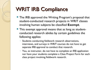 WRIT IRB ComplianceWRIT IRB Compliance
 The IRB approved the Writing Program’s proposal that
student-conducted research projects in WRIT classes
involving human subjects be classified Exempt.
 This exempt approval means that as long as student-
conducted research abides by certain guidelines the
following applies:
◦ Students conducting fieldwork research observations,
interviews, and surveys in WRIT courses do not have to get
separate IRB approval to conduct that research.
◦ You, as instructor, do not have to complete an IRB application
nor have your students complete a Class Project Form for each
class project involving fieldwork research.
 