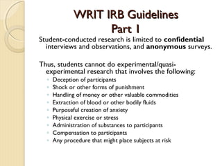 WRIT IRB GuidelinesWRIT IRB Guidelines
Part 1Part 1
Student-conducted research is limited to confidential
interviews and observations, and anonymous surveys.
Thus, students cannot do experimental/quasi-
experimental research that involves the following:
◦ Deception of participants
◦ Shock or other forms of punishment
◦ Handling of money or other valuable commodities
◦ Extraction of blood or other bodily fluids
◦ Purposeful creation of anxiety
◦ Physical exercise or stress
◦ Administration of substances to participants
◦ Compensation to participants
◦ Any procedure that might place subjects at risk
 