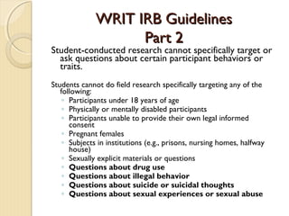 WRIT IRB GuidelinesWRIT IRB Guidelines
Part 2Part 2
Student-conducted research cannot specifically target or
ask questions about certain participant behaviors or
traits.
Students cannot do field research specifically targeting any of the
following:
◦ Participants under 18 years of age
◦ Physically or mentally disabled participants
◦ Participants unable to provide their own legal informed
consent
◦ Pregnant females
◦ Subjects in institutions (e.g., prisons, nursing homes, halfway
house)
◦ Sexually explicit materials or questions
◦ Questions about drug use
◦ Questions about illegal behavior
◦ Questions about suicide or suicidal thoughts
◦ Questions about sexual experiences or sexual abuse
 