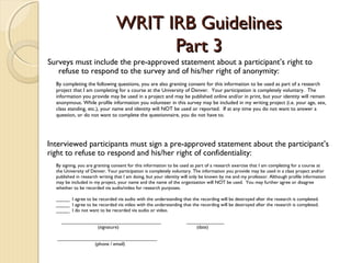 WRIT IRB GuidelinesWRIT IRB Guidelines
Part 3Part 3
Surveys must include the pre-approved statement about a participant’s right to
refuse to respond to the survey and of his/her right of anonymity:
By completing the following questions, you are also granting consent for this information to be used as part of a research
project that I am completing for a course at the University of Denver. Your participation is completely voluntary. The
information you provide may be used in a project and may be published online and/or in print, but your identity will remain
anonymous. While profile information you volunteer in this survey may be included in my writing project (i.e. your age, sex,
class standing, etc.), your name and identity will NOT be used or reported. If at any time you do not want to answer a
question, or do not want to complete the questionnaire, you do not have to.
By signing, you are granting consent for this information to be used as part of a research exercise that I am completing for a course at
the University of Denver. Your participation is completely voluntary. The information you provide may be used in a class project and/or
published in research writing that I am doing, but your identity will only be known by me and my professor. Although profile information
may be included in my project, your name and the name of the organization will NOT be used. You may further agree or disagree
whether to be recorded via audio/video for research purposes.
 
_____ I agree to be recorded via audio with the understanding that the recording will be destroyed after the research is completed.
_____ I agree to be recorded via video with the understanding that the recording will be destroyed after the research is completed.
_____ I do not want to be recorded via audio or video.
 
_____________________________________ ______________
(signature) (date)
 
_____________________________________
(phone / email)
Interviewed participants must sign a pre-approved statement about the participant’s
right to refuse to respond and his/her right of confidentiality:
 