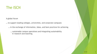 The ISCN
A global forum
… to support leading colleges, universities, and corporate campuses
… in the exchange of information, ideas, and best practices for achieving
… sustainable campus operations and integrating sustainability
in research and teaching.
6/1/14 2
 