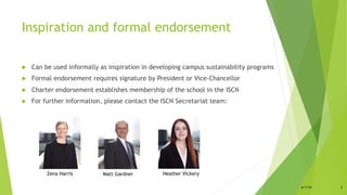 Inspiration and formal endorsement
!  Can be used informally as inspiration in developing campus sustainability programs
!  Formal endorsement requires signature by President or Vice-Chancellor
!  Charter endorsement establishes membership of the school in the ISCN
!  For further information, please contact the ISCN Secretariat team:
Zena Harris Heather VickeryMatt Gardner
6/1/14 5
 