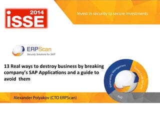 Invest	
  in	
  security	
  
to	
  secure	
  investments	
  
13	
  Real	
  ways	
  to	
  destroy	
  business	
  by	
  breaking	
  	
  
company’s	
  SAP	
  Applica<ons	
  and	
  a	
  guide	
  to	
  
avoid	
  them	
  
	
  
Alexander	
  Polyakov	
  
CTO	
  ERPScan,	
  President	
  EAS-­‐SEC	
  
	
  
	
  
13	
  Real	
  ways	
  to	
  destroy	
  business	
  by	
  breaking	
  
company’s	
  SAP	
  Applica<ons	
  and	
  a	
  guide	
  to	
  
avoid	
  	
  them	
  
 