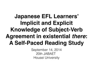 Japanese EFL Learners’ 
Implicit and Explicit 
Knowledge of Subject-Verb 
Agreement in existential there: 
A Self-Paced Reading Study 
September 14, 2014 
20th JABAET 
Hosei University 
 