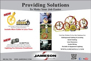 Since 1956Since 1956Since 1956
800.346.1956 WWW.JAMESONLLC.COM
Visit Our Website To See Our Solutions For
Underground Cabling & Locating
Aerial Cabling
Line Clearance
Inside Wiring
Portable & Equipment Lighting
WWW.JAMESONLLC.COM
Providing Solutions
NEW
Lightweight Sheave Self-Levels And
Prevents Cable De-Railing
Installs More Cable In Less Time
LED Equipment Lights With High Shock
And Environmental Handling Capabilities
Lighting For Extreme Conditions
NEW
To Make Your Job Easier
 