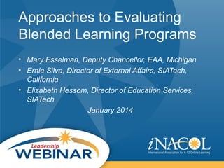 Approaches to Evaluating
Blended Learning Programs
• Mary Esselman, Deputy Chancellor, EAA, Michigan
• Ernie Silva, Director of External Affairs, SIATech,
California
• Elizabeth Hessom, Director of Education Services,
SIATech
January 2014

 