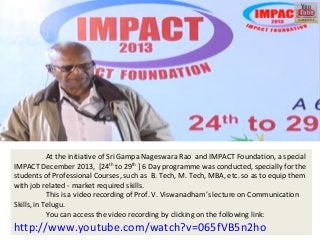 At the initiative of Sri Gampa Nageswara Rao and IMPACT Foundation, a special
IMPACT December 2013, [24th to 29th ] 6 Day programme was conducted, specially for the
students of Professional Courses, such as B. Tech, M. Tech, MBA, etc. so as to equip them
with job related - market required skills.
This is a video recording of Prof. V. Viswanadham’s lecture on Communication
Skills, in Telugu.
You can access the video recording by clicking on the following link:

http://www.youtube.com/watch?v=065fVB5n2ho

 