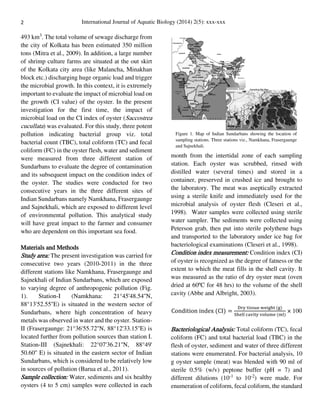 2 International Journal of Aquatic Biology (2014) 2(5): xxx-xxx
493 km3
. The total volume of sewage discharge from
the city of Kolkata has been estimated 350 million
tons (Mitra et al., 2009). In addition, a large number
of shrimp culture farms are situated at the out skirt
of the Kolkata city area (like Malancha, Minakhan
block etc.) discharging huge organic load and trigger
the microbial growth. In this context, it is extremely
important to evaluate the impact of microbial load on
the growth (CI value) of the oyster. In the present
investigation for the first time, the impact of
microbial load on the CI index of oyster (Saccostrea
cucullata) was evaluated. For this study, three potent
pollution indicating bacterial group viz. total
bacterial count (TBC), total coliform (TC) and fecal
coliform (FC) in the oyster flesh, water and sediment
were measured from three different station of
Sundarbans to evaluate the degree of contamination
and its subsequent impact on the condition index of
the oyster. The studies were conducted for two
consecutive years in the three different sites of
Indian Sundarbans namely Namkhana, Frasergaunge
and Sajnekhali, which are exposed to different level
of environmental pollution. This analytical study
will have great impact to the farmer and consumer
who are dependent on this important sea food.
Materials and Methods
Study area: The present investigation was carried for
consecutive two years (2010-2011) in the three
different stations like Namkhana, Frasergaunge and
Sajnekhali of Indian Sundarbans, which are exposed
to varying degree of anthropogenic pollution (Fig.
1). Station-I (Namkhana: 21°45'48.54''N,
88°13'52.55''E) is situated in the western sector of
Sundarbans, where high concentration of heavy
metals was observed in water and the oyster. Station-
II (Frasergaunge: 21°36'55.72''N, 88°12'33.15''E) is
located further from pollution sources than station I.
Station-III (Sajnekhali: 22°07'36.21''N, 88°49'
50.60'' E) is situated in the eastern sector of Indian
Sundarbans, which is considered to be relatively low
in sources of pollution (Barua et al., 2011).
Sample collection: Water, sediments and six healthy
oysters (4 to 5 cm) samples were collected in each
month from the intertidal zone of each sampling
station. Each oyster was scrubbed, rinsed with
distilled water (several times) and stored in a
container, preserved in crushed ice and brought to
the laboratory. The meat was aseptically extracted
using a sterile knife and immediately used for the
microbial analysis of oyster flesh (Cleseri et al.,
1998). Water samples were collected using sterile
water sampler. The sediments were collected using
Peterson grab, then put into sterile polythene bags
and transported to the laboratory under ice bag for
bacteriological examinations (Cleseri et al., 1998).
Condition index measurement: Condition index (CI)
of oyster is recognized as the degree of fatness or the
extent to which the meat fills in the shell cavity. It
was measured as the ratio of dry oyster meat (oven
dried at 60ºC for 48 hrs) to the volume of the shell
cavity (Abbe and Albright, 2003).
Condition index (CI) =
Dry tissue weight (g)
Shell cavity volume (ml)
× 100
Bacteriological Analysis: Total coliform (TC), fecal
coliform (FC) and total bacterial load (TBC) in the
flesh of oyster, sediment and water of three different
stations were enumerated. For bacterial analysis, 10
g oyster sample (meat) was blended with 90 ml of
sterile 0.5% (w/v) peptone buffer (pH = 7) and
different dilutions (10-1
to 10-2
) were made. For
enumeration of coliform, fecal coliform, the standard
Figure 1. Map of Indian Sundarbans showing the location of
sampling stations. Three stations viz., Namkhana, Frasergaunge
and Sajnekhali.
 