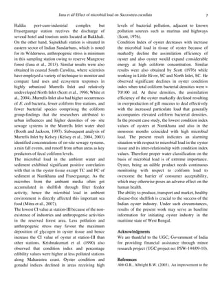 7Jana et al/ Effect of microbial load on Saccostrea cucullata
Haldia port-cum-industrial complex but
Frasergaunge station receives the discharge of
several hotel and tourism units located at Bakkhali.
On the other hand, Sajnekhali station is situated in
eastern sector of Indian Sundarbans, which is noted
for its Wilderness, anthropogenic stress is minimum
in this sampling station owing to reserve Mangrove
forest (Jana et al., 2013). Similar results were also
obtained in coastal South Carolina, where scientists
have employed a variety of technique to monitor and
compare land uses and ecosystem responses in
highly urbanized Murrells Inlet and relatively
undeveloped North Inlet (Scott et al., 1996; White et
al., 2004). Murrells Inlet also had higher occurrences
of E. coli bacteria, fewer coliform free stations, and
fewer bacterial species comprising the coliform
group-findings that the researchers attributed to
urban influences and higher densities of on- site
sewage systems in the Murrells Inlet water shed
(Booth and Jackson, 1997). Subsequent analysis of
Murrells Inlet by Kelsey (Kelsey et al., 2004, 2003)
identified concentrations of on-site sewage systems,
a rain fall events, and runoff from urban areas as key
predictors of fecal coliform levels.
The microbial load in the ambient water and
sediment exhibited significant positive correlation
with that in the oyster tissue except TC and FC of
sediment at Namkhana and Frasergaunge. As the
microbes from the ambient media often get
accumulated in shellfish through filter feeder
activity, hence the microbial load in ambient
environment is directly affected this important sea
food (Mitra et al., 2007).
The lowest CI value at station-III because of the non-
existence of industries and anthropogenic activities
in the reserved forest area. Less pollution and
anthropogenic stress may favour the maximum
deposition of glycogen in oyster tissue and hence
increase the CI value of oyster at station-III than
other stations. Krishnakumari et al. (1990) also
observed that condition index and percentage
edibility values were higher at less polluted stations
along Maharastra coast. Oyster condition and
gonadal indices declined in areas receiving high
levels of bacterial pollution, adjacent to known
pollution sources such as marinas and highways
(Scott, 1976).
Condition Index of oyster decreases with increase
the microbial load in tissue of oyster because of
markedly decline the assimilation efficiency of
oyster and also oyster would expand considerable
energy at high coliform concentration. Similar
results were also obtained by Scott (1976) while
working in Little River, SC and North Inlet, SC. He
observed significant declines in oyster condition
index when total coliform bacterial densities were >
70/100 ml. At these densities, the assimilation
efficiency of the oyster markedly declined resulting
in overproduction of gill mucous to deal effectively
with the increased particulate load that generally
accompanies elevated coliform bacterial densities.
In the present case study, the lowest condition index
values of oysters at Namkhana and also in the
monsoon months coincided with high microbial
load. The present result indicates an alarming
situation with respect to microbial load in the oyster
tissue and its inter-relationship with condition index
values. Therefore proper water classification on the
basis of microbial load is of extreme importance.
Oyster, being an edible product needs continuous
monitoring with respect to coliform load to
overcome the barrier of consumer acceptability,
which may otherwise poses an adverse effect on the
human health.
The ability to produce, transport and market, healthy
disease-free shellfish is crucial to the success of the
Indian oyster industry. Under such circumstances,
results of the present work may serve as baseline
information for initiating oyster industry in the
maritime state of West Bengal.
Acknowledgments
We are thankful to the UGC, Government of India
for providing financial assistance through minor
research project (UGC project no: PSW-144/09-10).
References
Abb G.R., Albright B.W. (2003). An improvement to the
 
