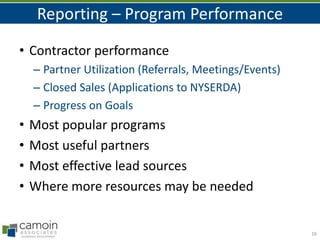 Reporting – Program Performance
• Contractor performance
– Partner Utilization (Referrals, Meetings/Events)
– Closed Sales (Applications to NYSERDA)
– Progress on Goals

•
•
•
•

Most popular programs
Most useful partners
Most effective lead sources
Where more resources may be needed

16

 