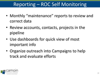 Reporting – ROC Self Monitoring
• Monthly “maintenance” reports to review and
correct data
• Review accounts, contacts, projects in the
pipeline
• Use dashboards for quick view of most
important info
• Organize outreach into Campaigns to help
track and evaluate efforts

18

 
