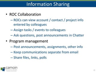 Information Sharing
• ROC Collaboration
– ROCs can view account / contact / project info
entered by colleagues
– Assign tasks / events to colleagues
– Ask questions, post announcements in Chatter

• Program management
– Post announcements, assignments, other info
– Keep communications separate from email
– Share files, links, polls

19

 