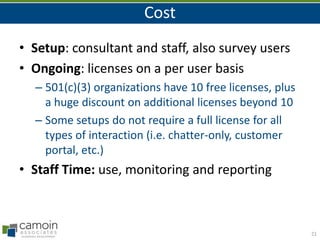 Cost
• Setup: consultant and staff, also survey users
• Ongoing: licenses on a per user basis
– 501(c)(3) organizations have 10 free licenses, plus
a huge discount on additional licenses beyond 10
– Some setups do not require a full license for all
types of interaction (i.e. chatter-only, customer
portal, etc.)

• Staff Time: use, monitoring and reporting

21

 