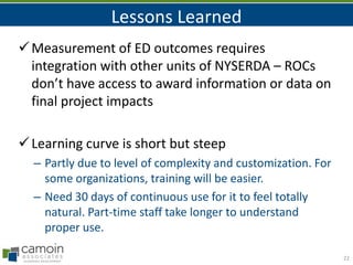 Lessons Learned
 Measurement of ED outcomes requires
integration with other units of NYSERDA – ROCs
don’t have access to award information or data on
final project impacts
 Learning curve is short but steep
– Partly due to level of complexity and customization. For
some organizations, training will be easier.
– Need 30 days of continuous use for it to feel totally
natural. Part-time staff take longer to understand
proper use.
22

 