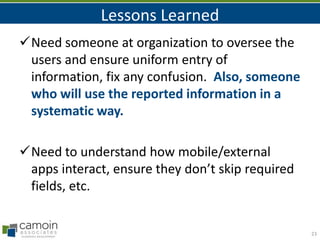 Lessons Learned
Need someone at organization to oversee the
users and ensure uniform entry of
information, fix any confusion. Also, someone
who will use the reported information in a
systematic way.
Need to understand how mobile/external
apps interact, ensure they don’t skip required
fields, etc.

23

 