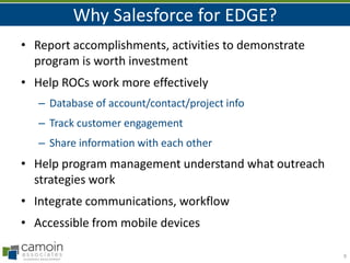 Why Salesforce for EDGE?
• Report accomplishments, activities to demonstrate
program is worth investment
• Help ROCs work more effectively
– Database of account/contact/project info
– Track customer engagement
– Share information with each other

• Help program management understand what outreach
strategies work
• Integrate communications, workflow
• Accessible from mobile devices
9

 