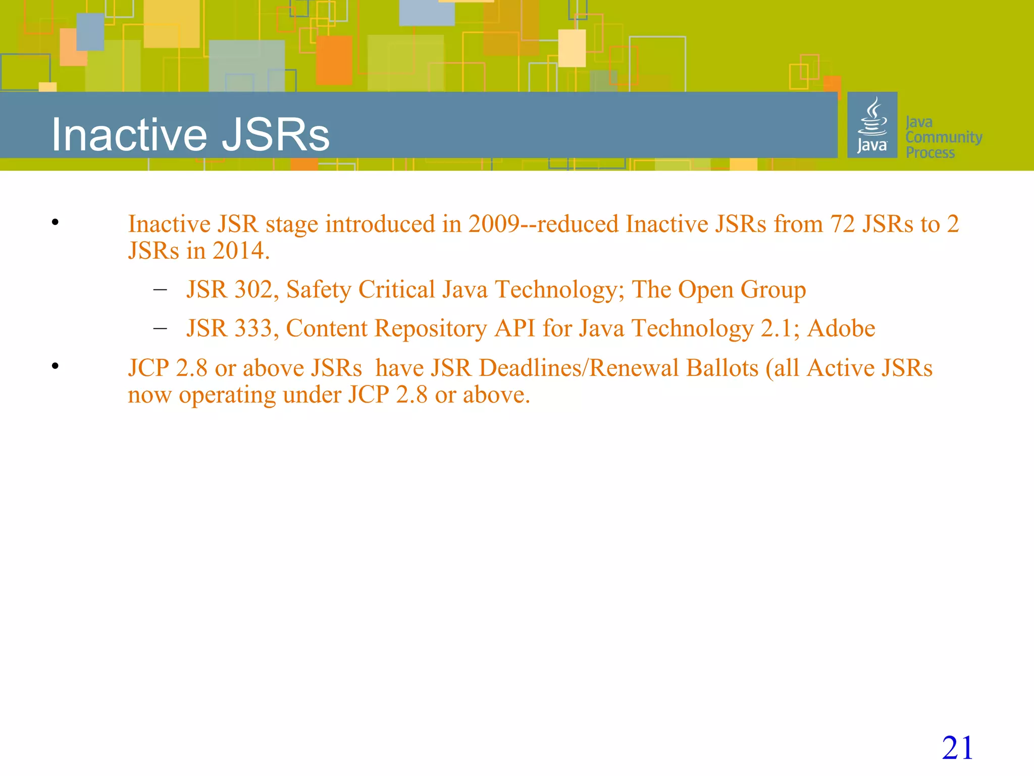 21
Inactive JSRs
• Inactive JSR stage introduced in 2009--reduced Inactive JSRs from 72 JSRs to 2
JSRs in 2014.
– JSR 302, Safety Critical Java Technology; The Open Group
– JSR 333, Content Repository API for Java Technology 2.1; Adobe
• JCP 2.8 or above JSRs have JSR Deadlines/Renewal Ballots (all Active JSRs
now operating under JCP 2.8 or above.
 