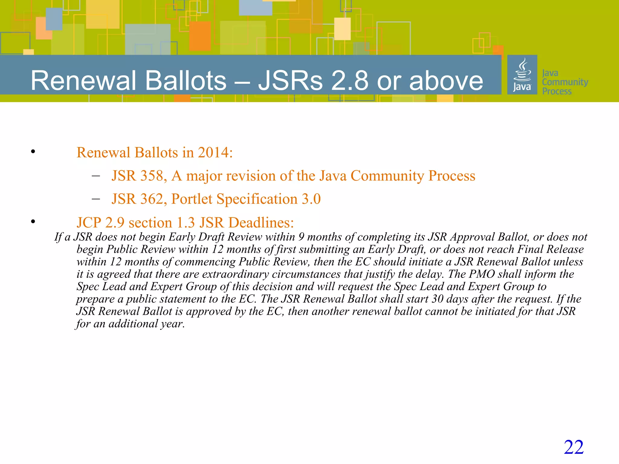 22
Renewal Ballots – JSRs 2.8 or above
• Renewal Ballots in 2014:
– JSR 358, A major revision of the Java Community Process
– JSR 362, Portlet Specification 3.0
• JCP 2.9 section 1.3 JSR Deadlines:
If a JSR does not begin Early Draft Review within 9 months of completing its JSR Approval Ballot, or does not
begin Public Review within 12 months of first submitting an Early Draft, or does not reach Final Release
within 12 months of commencing Public Review, then the EC should initiate a JSR Renewal Ballot unless
it is agreed that there are extraordinary circumstances that justify the delay. The PMO shall inform the
Spec Lead and Expert Group of this decision and will request the Spec Lead and Expert Group to
prepare a public statement to the EC. The JSR Renewal Ballot shall start 30 days after the request. If the
JSR Renewal Ballot is approved by the EC, then another renewal ballot cannot be initiated for that JSR
for an additional year.
 